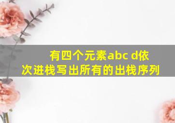 有四个元素abc d依次进栈写出所有的出栈序列